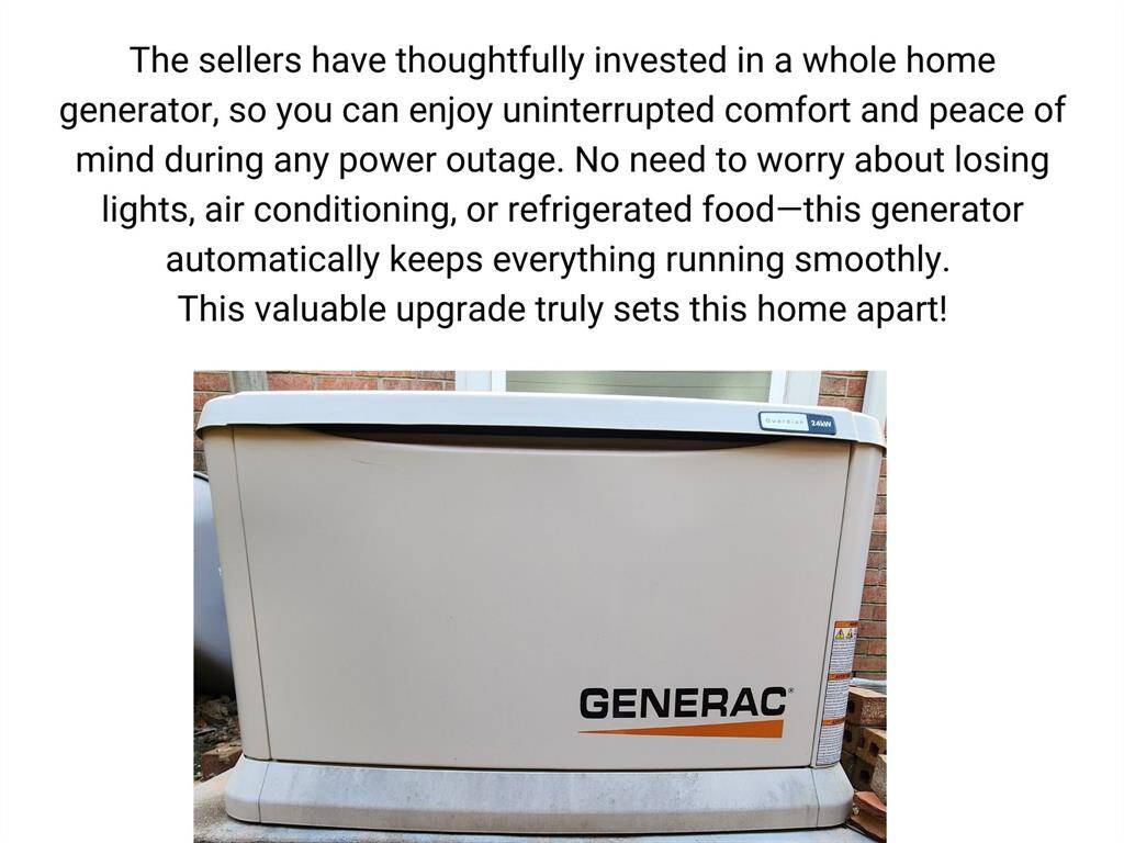 The sellers have thoughtfully invested in a whole home generator, so you can enjoy uninterrupted comfort and peace of mind during any power outage. No need to worry about losing lights, air conditioning, or refrigerated food—this generator automatically keeps everything running smoothly!This valuable upgrade truly sets this home apart!